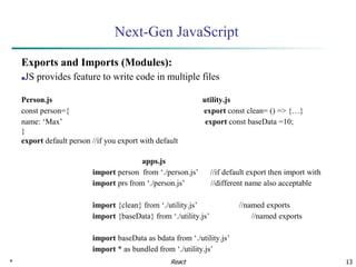 * 13
Next-Gen JavaScript
Exports and Imports (Modules):
■JS provides feature to write code in multiple files
Person.js utility.js
const person={ export const clean= () => {…}
name: ‘Max’ export const baseData =10;
}
export default person //if you export with default
apps.js
import person from ‘./person.js’ //if default export then import with
import prs from ‘./person.js’ //different name also acceptable
import {clean} from ‘./utility.js’ //named exports
import {baseData} from ‘./utility.js’ //named exports
import baseData as bdata from ‘./utility.js’
import * as bundled from ‘./utility.js’
React
 