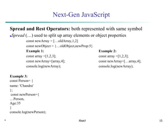 * 15
Next-Gen JavaScript
Spread and Rest Operators: both represented with same symbol
■Spread (…) used to split up array elements or object properties
const newArray = […oldArray,1,2]
const newObject = {…oldObject,newProp:5}
Example 1:
const array =[1,2,3];
const newArray=[array,4];
console.log(newArray);
Example 3:
const Person= {
name: 'Chandra'
};
const newPerson={
…Person,
Age:35
}
console.log(newPerson);
React
Example 2:
const array =[1,2,3];
const newArray=[…array,4];
console.log(newArray);
 