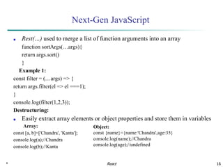* 16
Next-Gen JavaScript
■ Rest(…) used to merge a list of function arguments into an array
function sortArgs(…args){
return args.sort()
}
Example 1:
const filter = (…args) => {
return args.filter(el => el ===1);
}
console.log(filter(1,2,3));
Destructuring:
■ Easily extract array elements or object properties and store them in variables
Array:
const [a, b]=['Chandra', 'Kanta'];
console.log(a);//Chandra
console.log(b);//Kanta
React
Object:
const {name}={name:'Chandra',age:35}
console.log(name);//Chandra
console.log(age);//undefined
 