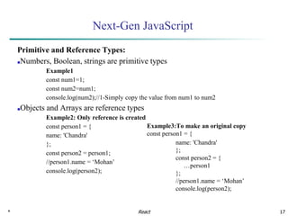 * 17
Next-Gen JavaScript
Primitive and Reference Types:
■Numbers, Boolean, strings are primitive types
Example1
const num1=1;
const num2=num1;
console.log(num2);//1-Simply copy the value from num1 to num2
■Objects and Arrays are reference types
Example2: Only reference is created
const person1 = {
name: 'Chandra'
};
const person2 = person1;
//person1.name = ‘Mohan’
console.log(person2);
React
Example3:To make an original copy
const person1 = {
name: 'Chandra'
};
const person2 = {
…person1
};
//person1.name = ‘Mohan’
console.log(person2);
 
