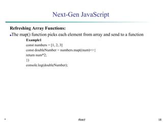 * 18
Next-Gen JavaScript
Refreshing Array Functions:
■The map() function picks each element from array and send to a function
Example1
const numbers = [1, 2, 3]
const doubleNumber = numbers.map((num)=>{
return num*2;
})
console.log(doubleNumber);
React
 
