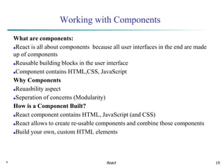 * 19
Working with Components
What are components:
■React is all about components because all user interfaces in the end are made
up of components
■Reusable building blocks in the user interface
■Component contains HTML,CSS, JavaScript
Why Components
■Reuasbility aspect
■Seperation of concerns (Modularity)
How is a Component Built?
■React component contains HTML, JavaScript (and CSS)
■React allows to create re-usable components and combine those components
■Build your own, custom HTML elements
React
 