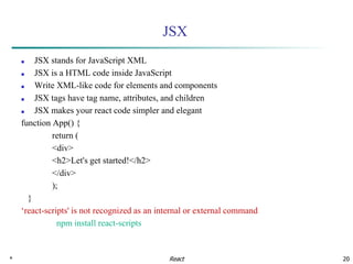 * 20
JSX
■ JSX stands for JavaScript XML
■ JSX is a HTML code inside JavaScript
■ Write XML-like code for elements and components
■ JSX tags have tag name, attributes, and children
■ JSX makes your react code simpler and elegant
function App() {
return (
<div>
<h2>Let's get started!</h2>
</div>
);
}
‘react-scripts' is not recognized as an internal or external command
npm install react-scripts
React
 