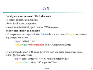 * 21
JSX
Build your own, custom HTML elements
■It means built the components
■React is all about components
■Component is basically just custom HTML element
Export and import components
■If components are exported with default then at the time of import we can use
any component name
export default Greet
import Greet/Mycomponent from ‘./Componets/Greet’
■If we prepend export with const keyword then use same component name
within {}//named exports
export const Greet = () => <h1>Hello Students</h1>
import {Greet} from ‘./Componets/Greet’
React
 