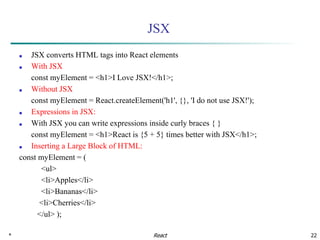 * 22
JSX
■ JSX converts HTML tags into React elements
■ With JSX
const myElement = <h1>I Love JSX!</h1>;
■ Without JSX
const myElement = React.createElement('h1', {}, 'I do not use JSX!');
■ Expressions in JSX:
■ With JSX you can write expressions inside curly braces { }
const myElement = <h1>React is {5 + 5} times better with JSX</h1>;
■ Inserting a Large Block of HTML:
const myElement = (
<ul>
<li>Apples</li>
<li>Bananas</li>
<li>Cherries</li>
</ul> );
React
 