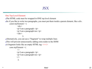 * 23
JSX
One Top Level Element:
■The HTML code must be wrapped in ONE top level element
■So if you like to write two paragraphs, you must put them inside a parent element, like a div.
const myElement = (
<div>
<p>I am a paragraph.</p>
<p>I am a paragraph too.</p>
</div>
);
■Alternatively, you can use a "fragment" to wrap multiple lines
■This will prevent unnecessarily adding extra nodes to the DOM
■A fragment looks like an empty HTML tag: <></>
cons myElement = (
<>
<p>I am a paragraph.</p>
<p>I am a paragraph too.</p>
</>
);
React
 