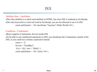 * 24
JSX
Attribute class = className
■The class attribute is a much used attribute in HTML, but since JSX is rendered as JavaScript,
■The class keyword is a reserved word in JavaScript, you are not allowed to use it in JSX
const myElement = <h1 className="myclass">Hello World</h1>;
Conditions - if statements
■React supports if statements, but not inside JSX
■To be able to use conditional statements in JSX, you should put the if statements outside of the
JSX, or you could use a ternary expression instead
const x = 5;
let text = "Goodbye";
if (x < 10) { text = "Hello"; }
const myElement = <h1>{text}</h1>;
React
 