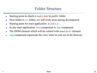 * 25
Folder Structure
■ Starting point to check is index.html in public folder
■ Next folder is src folder, we will work more during development
■ Starting point for react application is index.js
■ In any react application root component is App component
■ The DOM element which will be control with react is div element
■ App component represents the view what we can see in the browser
React
 