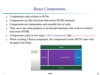 * 26
React Components
■ Components code written in JS file
■ Components are like functions that return HTML elements
■ Components are independent and reusable bits of code
■ They serve the same purpose as JavaScript functions, but work in isolation
and return HTML
■ Components come in two types, Class components and Function components
■ When creating a React component, the component's name MUST start with
an upper case letter
React
 