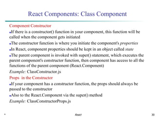 * 30
React Components: Class Component
Component Constructor
■If there is a constructor() function in your component, this function will be
called when the component gets initiated
■The constructor function is where you initiate the component's properties
■In React, component properties should be kept in an object called state
■The parent component is invoked with super() statement, which executes the
parent component's constructor function, then component has access to all the
functions of the parent component (React.Component)
Example: ClassConstructor.js
Props in the Constructor
■If your component has a constructor function, the props should always be
passed to the constructor
■Also to the React.Component via the super() method
Example: ClassConstructorProps.js
React
 