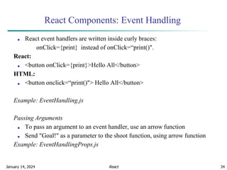 January 14, 2024 34
React Components: Event Handling
■ React event handlers are written inside curly braces:
onClick={print} instead of onClick=“print()".
React:
■ <button onClick={print}>Hello All</button>
HTML:
■ <button onclick=“print()"> Hello All</button>
Example: EventHandling.js
Passing Arguments
■ To pass an argument to an event handler, use an arrow function
■ Send "Goal!" as a parameter to the shoot function, using arrow function
Example: EventHandlingProps.js
React
 