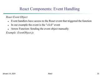 January 14, 2024 35
React Components: Event Handling
React Event Object
■ Event handlers have access to the React event that triggered the function
■ In our example the event is the "click" event
■ Arrow Function: Sending the event object manually
Example: EventObject.js
React
 