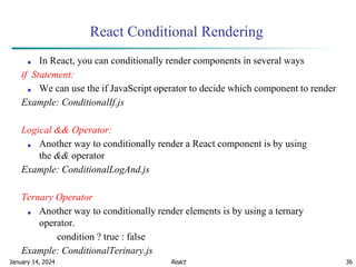 January 14, 2024 36
React Conditional Rendering
■ In React, you can conditionally render components in several ways
if Statement:
■ We can use the if JavaScript operator to decide which component to render
Example: ConditionalIf.js
Logical && Operator:
■ Another way to conditionally render a React component is by using
the && operator
Example: ConditionalLogAnd.js
Ternary Operator
■ Another way to conditionally render elements is by using a ternary
operator.
condition ? true : false
Example: ConditionalTerinary.js
React
 