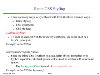 January 14, 2024 38
React CSS Styling
■ There are many ways to style React with CSS, the three common ways:
■ Inline styling
■ CSS stylesheets
■ CSS Modules
1.Inline Styling:
■ To style an element with the inline style attribute, the value must be a
JavaScript object:
Example: InlineCSS.js
camelCased Property Names:
■ Since the inline CSS is written in a JavaScript object, properties with
hyphen separators, like background-color, must be written with camel case
syntax:
Use backgroundColor instead of background-color
Example: InlineCSSBackground.js
React
 