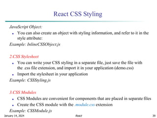 January 14, 2024 39
React CSS Styling
JavaScript Object:
■ You can also create an object with styling information, and refer to it in the
style attribute:
Example: InlineCSSObject.js
2.CSS Stylesheet
■ You can write your CSS styling in a separate file, just save the file with
the .css file extension, and import it in your application (demo.css)
■ Import the stylesheet in your application
Example: CSSStyling.js
3.CSS Modules
■ CSS Modules are convenient for components that are placed in separate files
■ Create the CSS module with the .module.css extension
Example: CSSModule.js
React
 