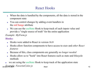 January 14, 2024 42
React Hooks
■ When the data is handled by the components, all the data is stored in the
component state
■ You can control changes by adding event handlers in
the onChange attribute
■ We can use the useState Hook to keep track of each inputs value and
provide a "single source of truth" for the entire application
Example: MyForm.js
Hooks:
■ Hooks were added to React in version 16.8
■ Hooks allow function components to have access to state and other React
features
■ Because of this, class components are generally no longer needed
■ Hooks allow us to "hook" into React features such as state and lifecycle
methods
■ we are using the useState Hook to keep track of the application state
Example: FavoriteColor.js React
 