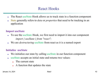 January 14, 2024 43
React Hooks
■ The React useState Hook allows us to track state in a function component
■ State generally refers to data or properties that need to be tracking in an
application
Import useState
■ To use the useState Hook, we first need to import it into our component
import { useState } from "react";
■ We are destructuring useState from react as it is a named export
Initialize useState
■ We initialize our state by calling useState in our function component
■ useState accepts an initial state and returns two values:
■ The current state
■ A function that updates the state
React
 