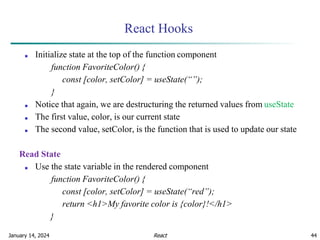 January 14, 2024 44
React Hooks
■ Initialize state at the top of the function component
function FavoriteColor() {
const [color, setColor] = useState(“”);
}
■ Notice that again, we are destructuring the returned values from useState
■ The first value, color, is our current state
■ The second value, setColor, is the function that is used to update our state
Read State
■ Use the state variable in the rendered component
function FavoriteColor() {
const [color, setColor] = useState(“red”);
return <h1>My favorite color is {color}!</h1>
}
React
 