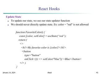 January 14, 2024 45
React Hooks
Update State
■ To update our state, we use our state updater function
■ We should never directly update state. Ex: color = "red" is not allowed
function FavoriteColor() {
const [color, setColor] = useState(“red”);
return (
<>
<h1>My favorite color is {color}!</h1>
<button
type="button"
onClick={() => setColor("blue")} >Blue</button>
</> )
}
React
 