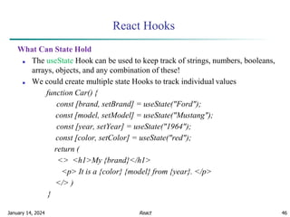 January 14, 2024 46
React Hooks
What Can State Hold
■ The useState Hook can be used to keep track of strings, numbers, booleans,
arrays, objects, and any combination of these!
■ We could create multiple state Hooks to track individual values
function Car() {
const [brand, setBrand] = useState("Ford");
const [model, setModel] = useState("Mustang");
const [year, setYear] = useState("1964");
const [color, setColor] = useState("red");
return (
<> <h1>My {brand}</h1>
<p> It is a {color} {model} from {year}. </p>
</> )
}
React
 
