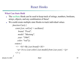 January 14, 2024 47
React Hooks
What Can State Hold
■ The useState Hook can be used to keep track of strings, numbers, booleans,
arrays, objects, and any combination of these!
■ We could create multiple state Hooks to track individual values
function Car() {
const [car, setCar] = useState({
brand: "Ford",
model: "Mustang",
year: "1964",
color: "red"});
return (
<> <h1>My {car.brand}</h1>
<p> It is a {car.color} {car.model} from {car.year}. </p>
</> )
}
React
 
