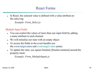 January 14, 2024 49
React Forms
■ In React, the selected value is defined with a value attribute on
the select tag
Example: Form_Select.js
Multiple Input Fields
■ You can control the values of more than one input field by adding
a name attribute to each element
■ We will initialize our state with an empty object
■ To access the fields in the event handler use
the event.target.name and event.target.value syntax
■ To update the state, use square brackets [bracket notation] around the
property name
Example: Form_MultipleInputs.js
React
 