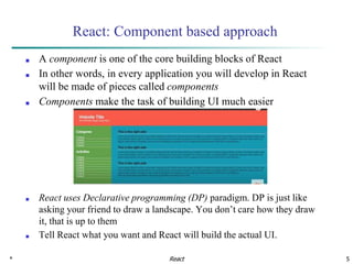 * 5
React: Component based approach
■ A component is one of the core building blocks of React
■ In other words, in every application you will develop in React
will be made of pieces called components
■ Components make the task of building UI much easier
■ React uses Declarative programming (DP) paradigm. DP is just like
asking your friend to draw a landscape. You don’t care how they draw
it, that is up to them
■ Tell React what you want and React will build the actual UI.
React
 
