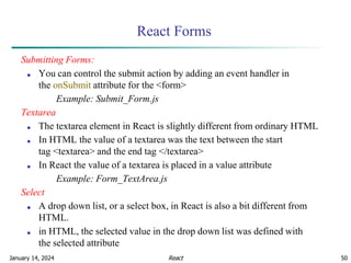 January 14, 2024 50
React Forms
Submitting Forms:
■ You can control the submit action by adding an event handler in
the onSubmit attribute for the <form>
Example: Submit_Form.js
Textarea
■ The textarea element in React is slightly different from ordinary HTML
■ In HTML the value of a textarea was the text between the start
tag <textarea> and the end tag </textarea>
■ In React the value of a textarea is placed in a value attribute
Example: Form_TextArea.js
Select
■ A drop down list, or a select box, in React is also a bit different from
HTML.
■ in HTML, the selected value in the drop down list was defined with
the selected attribute
React
 