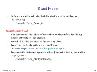 January 14, 2024 51
React Forms
■ In React, the selected value is defined with a value attribute on
the select tag
Example: Form_Select.js
Multiple Input Fields
■ You can control the values of more than one input field by adding
a name attribute to each element
■ We will initialize our state with an empty object
■ To access the fields in the event handler use
the event.target.name and event.target.value syntax
■ To update the state, use square brackets [bracket notation] around the
property name
Example: Form_MultipleInputs.js
React
 