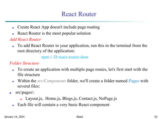 January 14, 2024 52
React Router
■ Create React App doesn't include page routing
■ React Router is the most popular solution
Add React Router
■ To add React Router in your application, run this in the terminal from the
root directory of the application:
npm i -D react-router-dom
Folder Structure
■ To create an application with multiple page routes, let's first start with the
file structure
■ Within the src/Components folder, we'll create a folder named Pages with
several files:
■ srcpages:
■ Layout.js, Home.js, Blogs.js, Contact.js, NoPage.js
■ Each file will contain a very basic React component
React
 