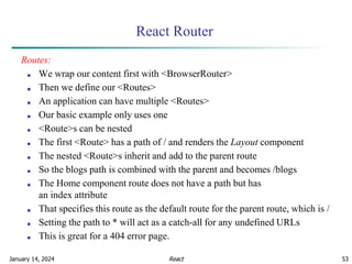 January 14, 2024 53
React Router
Routes:
■ We wrap our content first with <BrowserRouter>
■ Then we define our <Routes>
■ An application can have multiple <Routes>
■ Our basic example only uses one
■ <Route>s can be nested
■ The first <Route> has a path of / and renders the Layout component
■ The nested <Route>s inherit and add to the parent route
■ So the blogs path is combined with the parent and becomes /blogs
■ The Home component route does not have a path but has
an index attribute
■ That specifies this route as the default route for the parent route, which is /
■ Setting the path to * will act as a catch-all for any undefined URLs
■ This is great for a 404 error page.
React
 