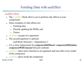 January 14, 2024 55
Fetching Data with useEffect
useEffect Hook
■ The useEffect Hook allows you to perform side effects in your
components
■ Some examples of side effects are:
■ Fetching data,
■ Directly updating the DOM, and
■ Timers
■ useEffect accepts two arguments
■ The second argument is optional
useEffect(<function>, <dependency>)
■ It is a close replacement for componentDidMount, componentDidUpdate,
componentWillUnmount lifecycle methods
■ useEffect takes arrow function as an argument and runs after every render
of the component
■ useEffect place inside the component
React
 