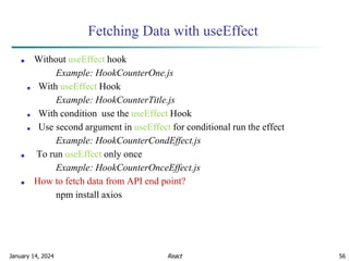 January 14, 2024 56
Fetching Data with useEffect
■ Without useEffect hook
Example: HookCounterOne.js
■ With useEffect Hook
Example: HookCounterTitle.js
■ With condition use the useEffect Hook
■ Use second argument in useEffect for conditional run the effect
Example: HookCounterCondEffect.js
■ To run useEffect only once
Example: HookCounterOnceEffect.js
■ How to fetch data from API end point?
npm install axios
React
 