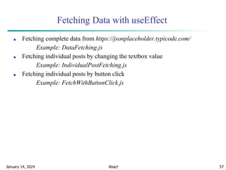 January 14, 2024 57
Fetching Data with useEffect
■ Fetching complete data from https://jsonplaceholder.typicode.com/
Example: DataFetching.js
■ Fetching individual posts by changing the textbox value
Example: IndividualPostFetching.js
■ Fetching individual posts by button click
Example: FetchWithButtonClick.js
React
 