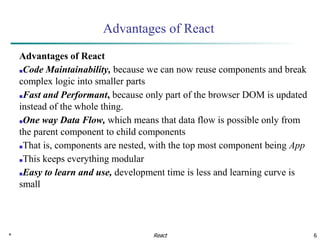 * 6
Advantages of React
Advantages of React
■Code Maintainability, because we can now reuse components and break
complex logic into smaller parts
■Fast and Performant, because only part of the browser DOM is updated
instead of the whole thing.
■One way Data Flow, which means that data flow is possible only from
the parent component to child components
■That is, components are nested, with the top most component being App
■This keeps everything modular
■Easy to learn and use, development time is less and learning curve is
small
React
 