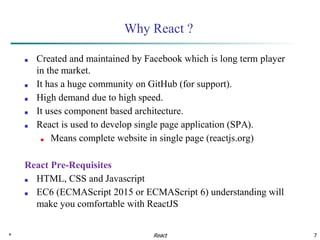 * 7
Why React ?
■ Created and maintained by Facebook which is long term player
in the market.
■ It has a huge community on GitHub (for support).
■ High demand due to high speed.
■ It uses component based architecture.
■ React is used to develop single page application (SPA).
■ Means complete website in single page (reactjs.org)
React Pre-Requisites
■ HTML, CSS and Javascript
■ EC6 (ECMAScript 2015 or ECMAScript 6) understanding will
make you comfortable with ReactJS
React
 