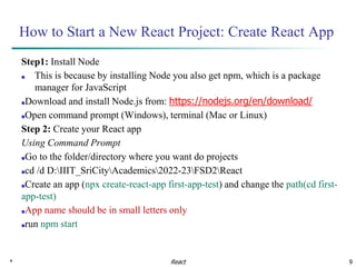 * 9
How to Start a New React Project: Create React App
Step1: Install Node
■ This is because by installing Node you also get npm, which is a package
manager for JavaScript
■Download and install Node.js from: https://nodejs.org/en/download/
■Open command prompt (Windows), terminal (Mac or Linux)
Step 2: Create your React app
Using Command Prompt
■Go to the folder/directory where you want do projects
■cd /d D:IIIT_SriCityAcademics2022-23FSD2React
■Create an app (npx create-react-app first-app-test) and change the path(cd first-
app-test)
■App name should be in small letters only
■run npm start
React
 