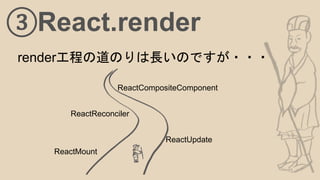 ③React.render
render工程の道のりは長いのですが・・・
ReactMount
ReactUpdate
ReactReconciler
ReactCompositeComponent
 
