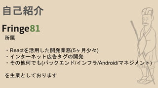 自己紹介
所属
・Reactを活用した開発業務(5ヶ月少々)
・インターネット広告タグの開発
・その他何でも(バックエンド/インフラ/Android/マネジメント)
を生業としております
 