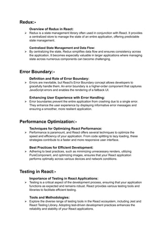 Redux:-
Overview of Redux in React:
 Redux is a state management library often used in conjunction with React. It provides
a centralized store to manage the state of an entire application, offering predictable
state management.
Centralized State Management and Data Flow:
 By centralizing the state, Redux simplifies data flow and ensures consistency across
the application. It becomes especially valuable in larger applications where managing
state across numerous components can become challenging.
Error Boundary:-
Definition and Role of Error Boundary:
 Errors are inevitable, but React's Error Boundary concept allows developers to
gracefully handle them. An error boundary is a higher-order component that captures
JavaScript errors and enables the rendering of a fallback UI.
Enhancing User Experience with Error Handling:
 Error boundaries prevent the entire application from crashing due to a single error.
They enhance the user experience by displaying informative error messages and
ensuring a smoother, more resilient application.
Performance Optimization:-
Techniques for Optimizing React Performance:
 Performance is paramount, and React offers several techniques to optimize the
speed and efficiency of your application. From code splitting to lazy loading, these
strategies contribute to a faster and more responsive user interface.
Best Practices for Efficient Development:
 Adhering to best practices, such as minimizing unnecessary renders, utilizing
PureComponent, and optimizing images, ensures that your React application
performs optimally across various devices and network conditions.
Testing in React:-
Importance of Testing in React Applications:
 Testing is a critical aspect of the development process, ensuring that your application
functions as expected and remains robust. React provides various testing tools and
libraries to facilitate efficient testing.
Tools and Methodologies:
 Explore the diverse range of testing tools in the React ecosystem, including Jest and
React Testing Library. Adopting test-driven development practices enhances the
reliability and stability of your React applications.
 