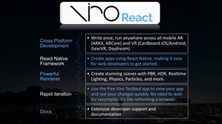 Cross Platform
Development
• Write once, run anywhere across all mobile AR
(ARKit, ARCore) and VR (Cardboard iOS/Android,
GearVR, Daydream)
React Native
Framework
• Create apps using React Native, making it easy
for web developers to get started.
Powerful
Renderer
• Create stunning scenes with PBR, HDR, Realtime
Lighting, Physics, Particles, and more.
Rapid iteration
• Use the free Viro Testbed app to view your app
and see your changes quickly. No need to wait
for recompile. It's like refreshing a browser.
Docs
• Extensive developer support and
documentation.
 