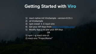 Getting Started with Viro
1) react-native init ViroSample --version=0.55.1
2) cd ViroSample
3) npm install -S -E react-viro
4) Get your API Keys from https://viromedia.com/
5) Modify App.js to add your API Keys
OR
1) npm i –g react-viro-cli
2) react-viro “ProjectName”
 