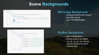 Scene Backgrounds
360 Image Background
- rendered behind all content
- just add source
- use <Viro360Image>
SkyBox Background
- use <ViroSkybox>
- source prop is an object
- nx, px, ny, py, nz, and pz
specify texture for each
cubicle face
 