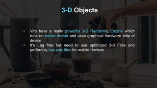 3-D Objects
• Viro have a really powerful 3-D Rendering Engine which
runs on native thread and uses graphical hardware chip of
device
• It’s Lag free but need to use optimized 3-d Files and
preferably low-poly files for mobile devices
 
