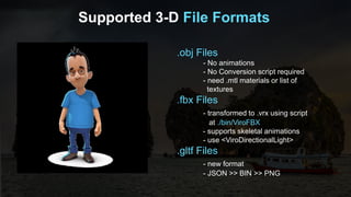 Supported 3-D File Formats
.obj Files
- No animations
- No Conversion script required
- need .mtl materials or list of
textures
.fbx Files
- transformed to .vrx using script
at ./bin/ViroFBX
- supports skeletal animations
- use <ViroDirectionalLight>
.gltf Files
- new format
- JSON >> BIN >> PNG
 