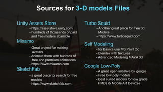 Sources for 3-D models Files
Unity Assets Store
- https://assetstore.unity.com/
- hundreds of thousands of paid
and free models abailable
Mixamo
- Great project for making
avatars
- Animate them with hudreds of
free and premium animations
- https://www.mixamo.com
SketchFab
- a great place to search for free
models
- https://www.sketchfab.com
Self Modeling
- for Basics use MS Paint 3d
- Blender with textures
- Advanced Modeling MAYA 3d
Google Low-Poly
- A great open initiative by google
- Free low poly models
- Best suited models for low grade
HMDs & Mobile AR Devices
Turbo Squid
- Another great place for free 3d
Models
- https://www.turbosquid.com
 