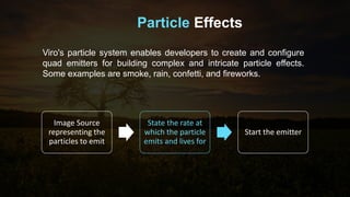Particle Effects
Viro's particle system enables developers to create and configure
quad emitters for building complex and intricate particle effects.
Some examples are smoke, rain, confetti, and fireworks.
Image Source
representing the
particles to emit
State the rate at
which the particle
emits and lives for
Start the emitter
 