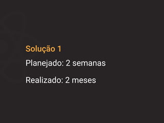 Solução 1
Planejado: 2 semanas
Realizado: 2 meses
 