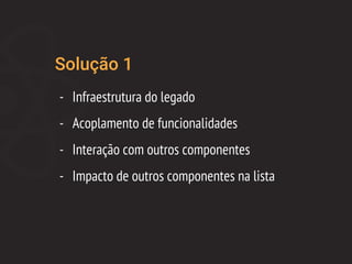 Solução 1
- Infraestrutura do legado
- Acoplamento de funcionalidades
- Interação com outros componentes
- Impacto de outros componentes na lista
 