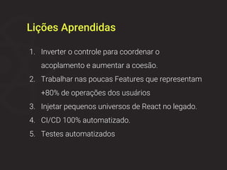 Lições Aprendidas
1. Inverter o controle para coordenar o
acoplamento e aumentar a coesão.
2. Trabalhar nas poucas Features que representam
+80% de operações dos usuários
3. Injetar pequenos universos de React no legado.
4. CI/CD 100% automatizado.
5. Testes automatizados
 
